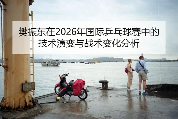 樊振东在2026年国际乒乓球赛中的技术演变与战术变化分析